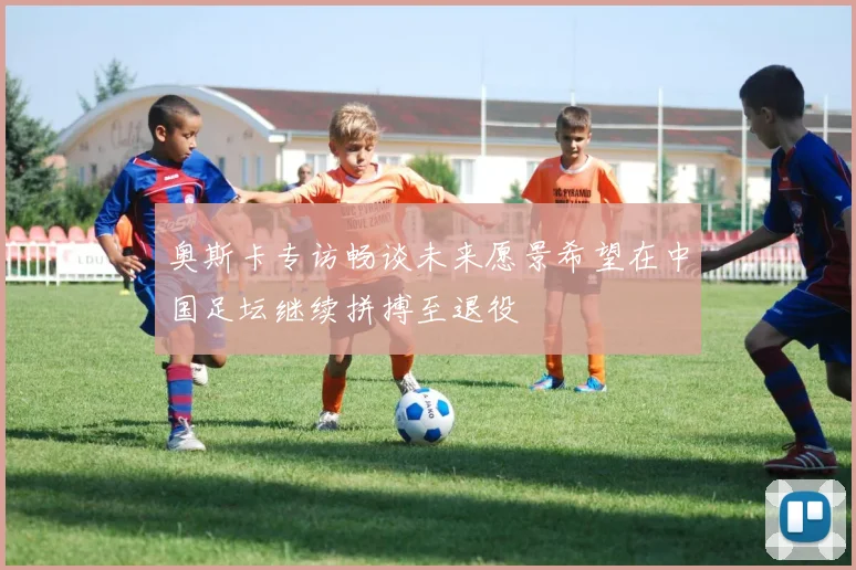 奥斯卡专访畅谈未来愿景希望在中国足坛继续拼搏至退役