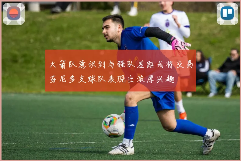 火箭队意识到与强队差距或将交易芬尼多支球队表现出浓厚兴趣