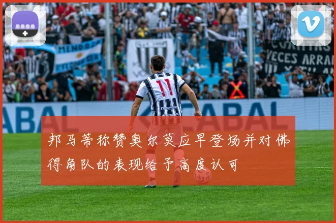 邦马蒂称赞奥尔莫应早登场并对佛得角队的表现给予高度认可