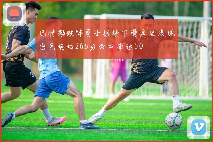 巴特勒缺阵勇士战绩下滑库里表现出色场均266分命中率达50