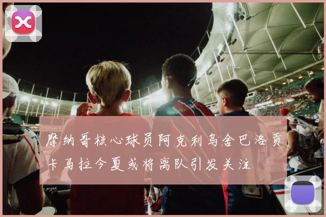 摩纳哥核心球员阿克利乌舍巴洛贡卡马拉今夏或将离队引发关注