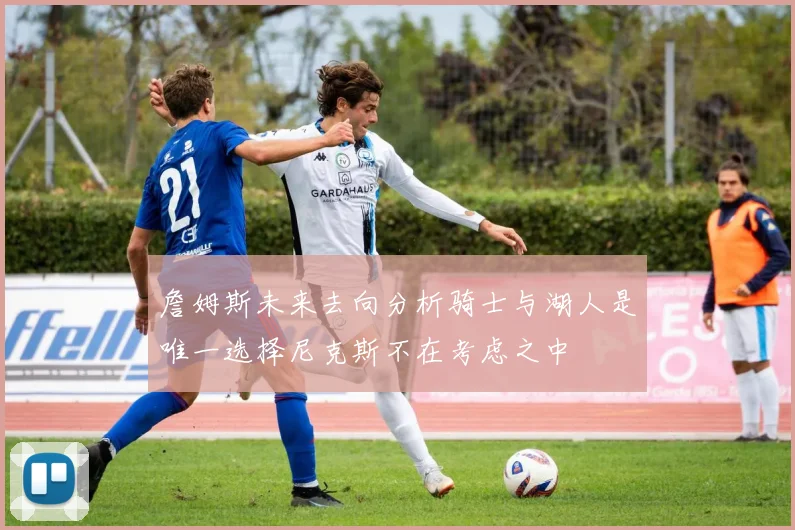詹姆斯未来去向分析骑士与湖人是唯一选择尼克斯不在考虑之中