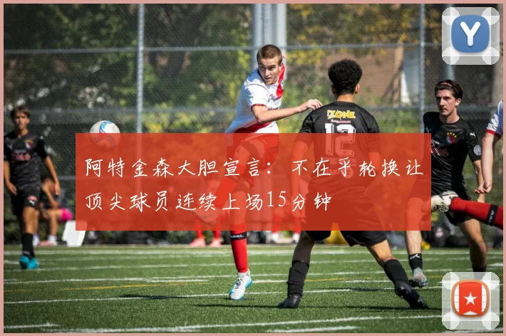 阿特金森大胆宣言：不在乎轮换让顶尖球员连续上场15分钟