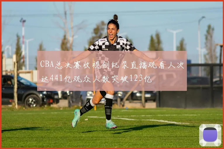 CBA总决赛收视创纪录直播观看人次达441亿观众人数突破123亿