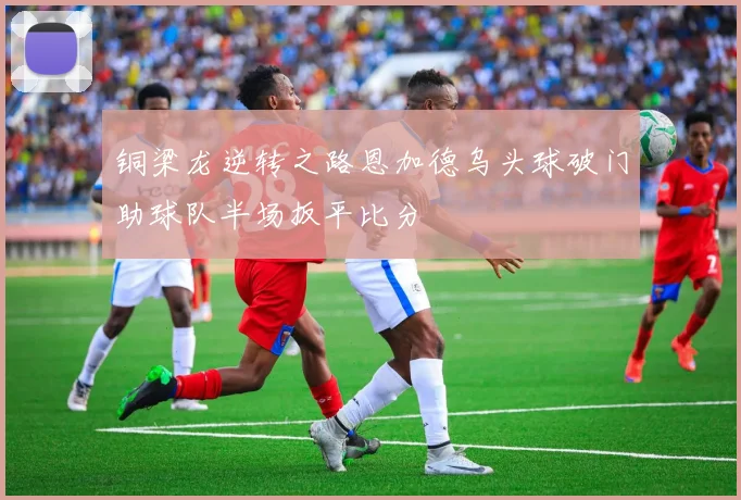铜梁龙逆转之路恩加德乌头球破门助球队半场扳平比分