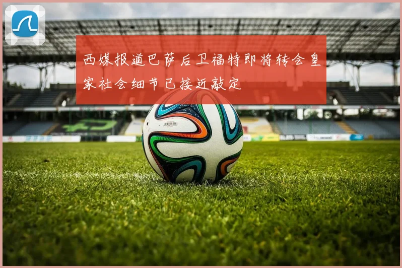 西媒报道巴萨后卫福特即将转会皇家社会细节已接近敲定