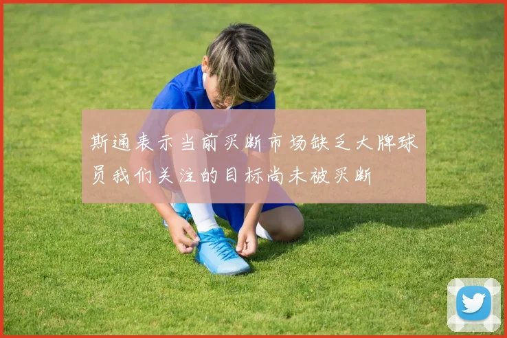 斯通表示当前买断市场缺乏大牌球员我们关注的目标尚未被买断