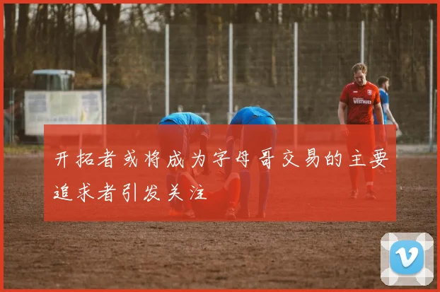 开拓者或将成为字母哥交易的主要追求者引发关注