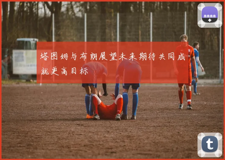 塔图姆与布朗展望未来期待共同成就更高目标