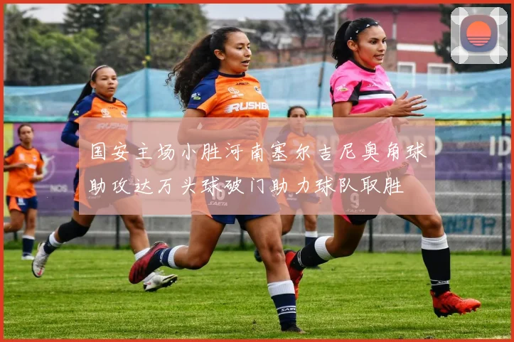 国安主场小胜河南塞尔吉尼奥角球助攻达万头球破门助力球队取胜