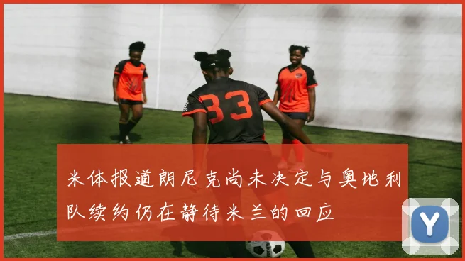 米体报道朗尼克尚未决定与奥地利队续约仍在静待米兰的回应