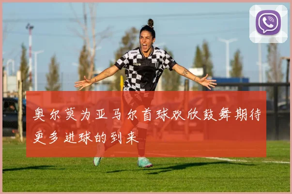 奥尔莫为亚马尔首球欢欣鼓舞期待更多进球的到来