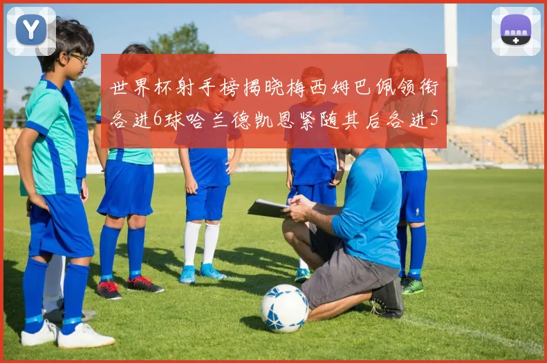 世界杯射手榜揭晓梅西姆巴佩领衔各进6球哈兰德凯恩紧随其后各进5球
