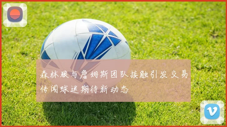 森林狼与詹姆斯团队接触引发交易传闻球迷期待新动态