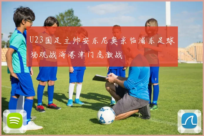 U23国足主帅安东尼奥亲临浦东足球场观战海港津门虎激战