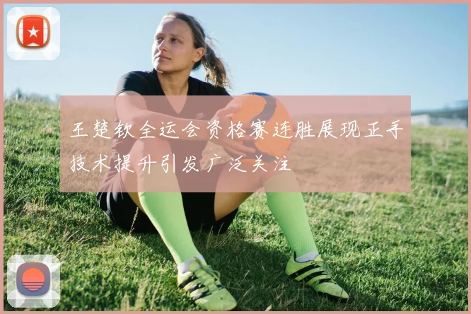 王楚钦全运会资格赛连胜展现正手技术提升引发广泛关注