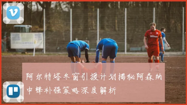 阿尔特塔冬窗引援计划揭秘阿森纳中锋补强策略深度解析