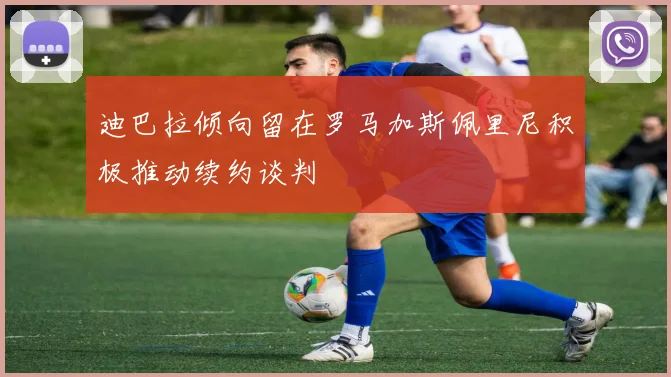迪巴拉倾向留在罗马加斯佩里尼积极推动续约谈判
