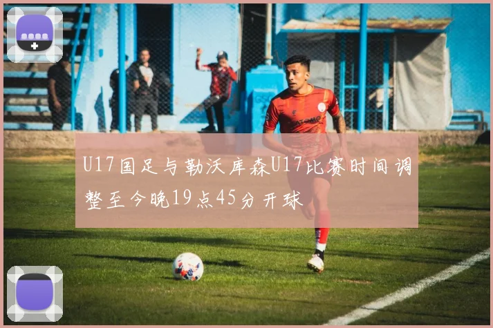 U17国足与勒沃库森U17比赛时间调整至今晚19点45分开球