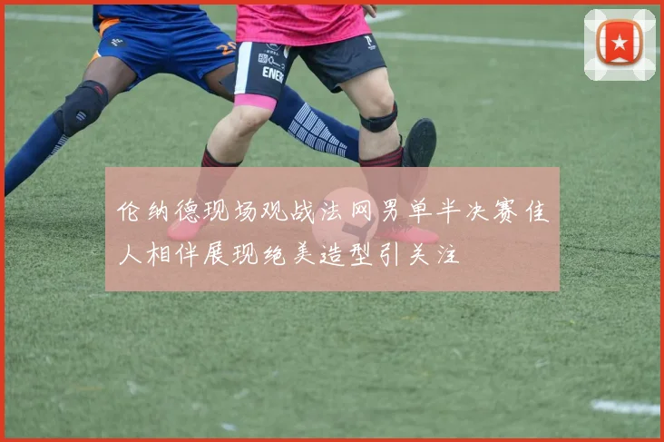 伦纳德现场观战法网男单半决赛佳人相伴展现绝美造型引关注