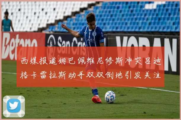 西媒报道姆巴佩维尼修斯冲突吕迪格卡雷拉斯动手双双倒地引发关注