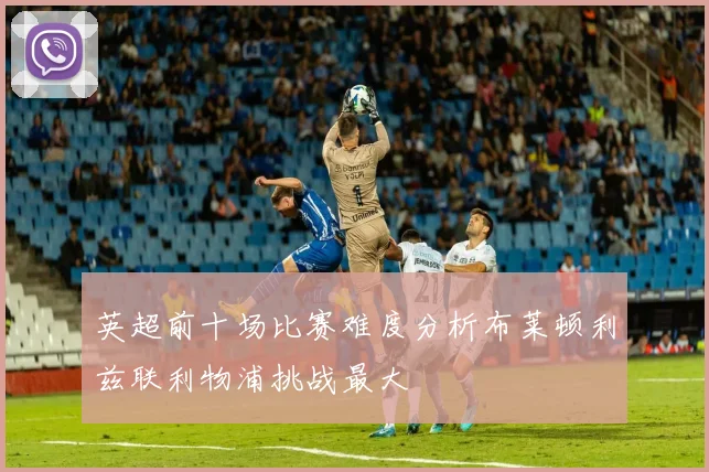英超前十场比赛难度分析布莱顿利兹联利物浦挑战最大