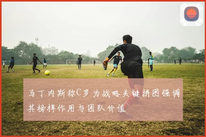 马丁内斯称C罗为战略关键拼图强调其榜样作用与团队价值