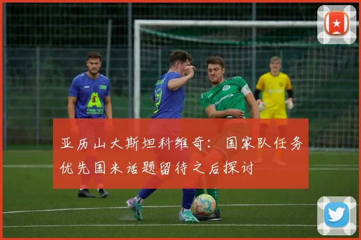 亚历山大斯坦科维奇：国家队任务优先国米话题留待之后探讨