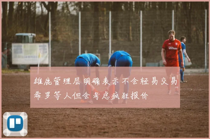 雄鹿管理层明确表示不会轻易交易希罗等人但会考虑疯狂报价