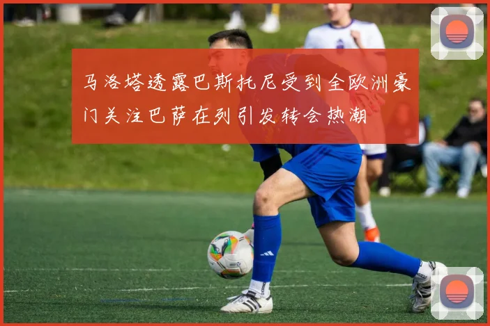 马洛塔透露巴斯托尼受到全欧洲豪门关注巴萨在列引发转会热潮