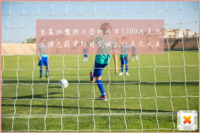 克莱加盟热火签约两年1300万美元生涯总薪资即将突破三亿美元大关